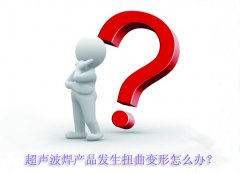 超聲波焊產(chǎn)品發(fā)生扭曲變形怎么辦？